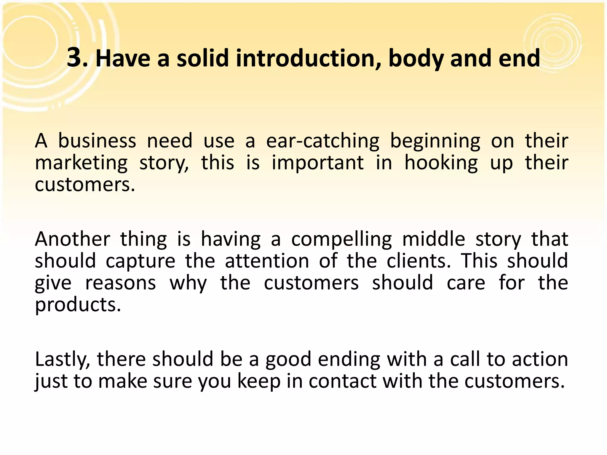 3. Have a solid introduction, body and end 
A business need use a ear-catching beginning on their 
marketing story, this is important in hooking up their 
customers. 
Another thing is having a compelling middle story that 
should capture the attention of the clients. This should 
give reasons why the customers should care for the 
products. 
Lastly, there should be a good ending with a call to action 
just to make sure you keep in contact with the customers. 
 
