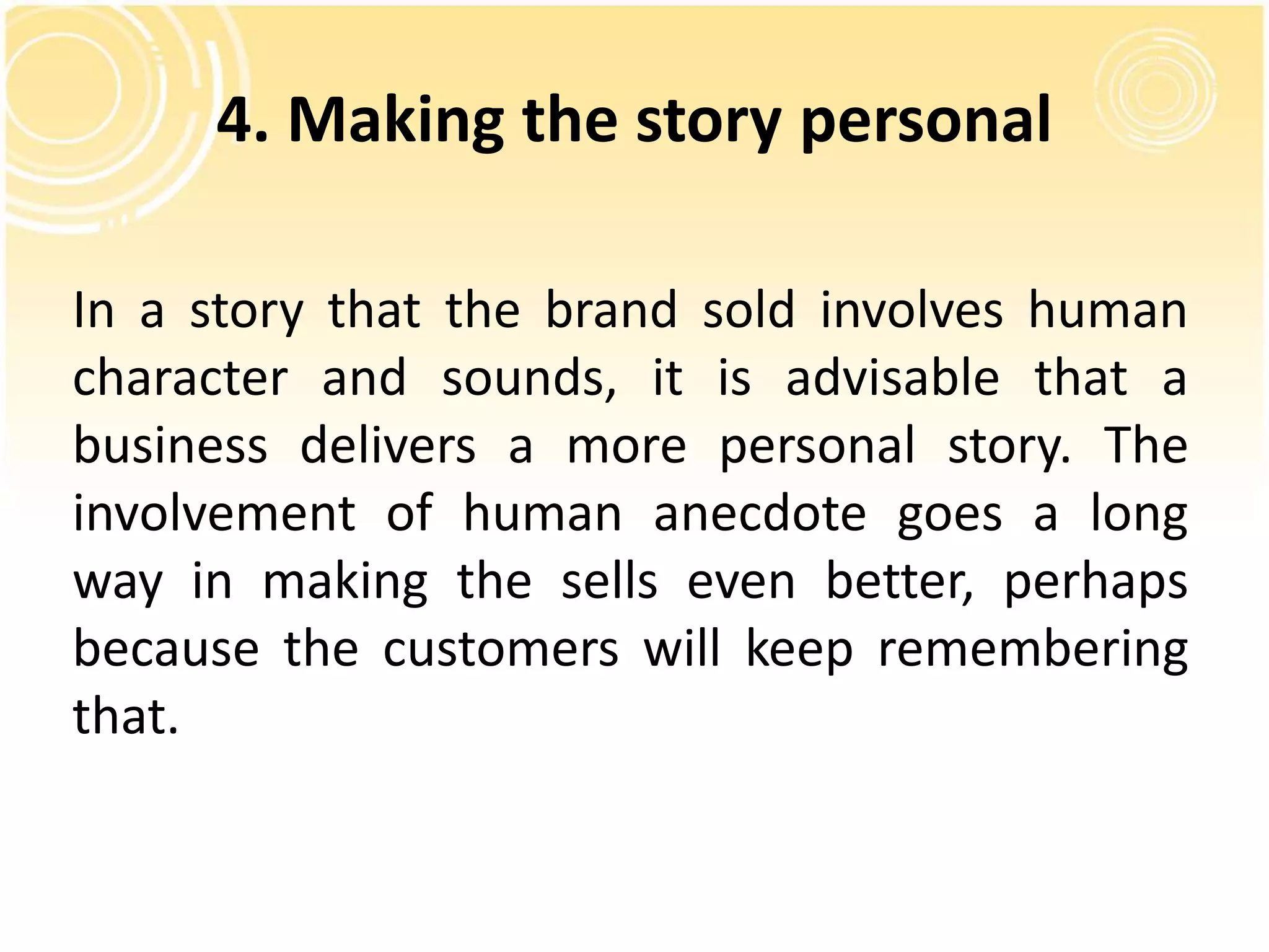 4. Making the story personal 
In a story that the brand sold involves human 
character and sounds, it is advisable that a 
business delivers a more personal story. The 
involvement of human anecdote goes a long 
way in making the sells even better, perhaps 
because the customers will keep remembering 
that. 
 