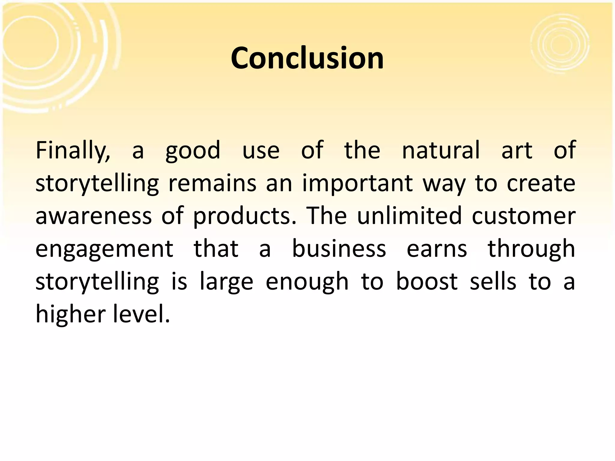 Conclusion 
Finally, a good use of the natural art of 
storytelling remains an important way to create 
awareness of products. The unlimited customer 
engagement that a business earns through 
storytelling is large enough to boost sells to a 
higher level. 
 