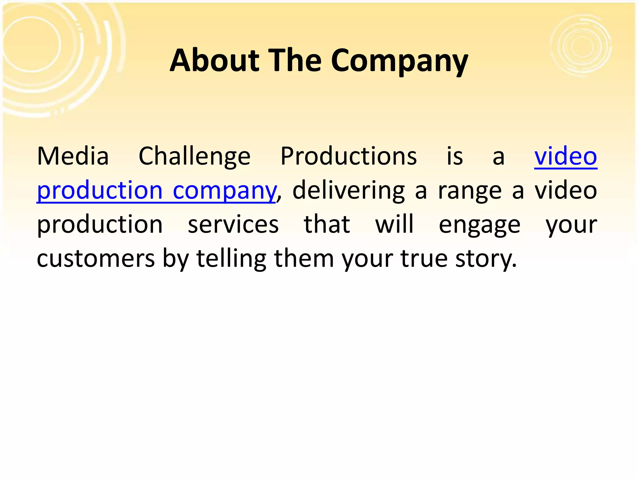 About The Company 
Media Challenge Productions is a video 
production company, delivering a range a video 
production services that will engage your 
customers by telling them your true story. 

