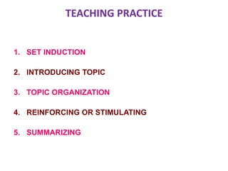 TEACHING PRACTICE
1. SET INDUCTION
2. INTRODUCING TOPIC
3. TOPIC ORGANIZATION
4. REINFORCING OR STIMULATING
5. SUMMARIZING
 