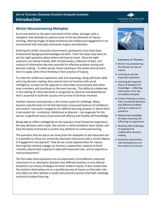 ART OF TEACHING: ENGAGING STUDENTS IN INQUIRY LEARNING
Introduction
Winter Mountaineering Metaphor
As an orientation to the spirit and intent of this video, we begin with a
metaphor that attempts to capture some of the key elements of inquiry
learning, offering images of deep emotional and intellectual engagement in an
environment that naturally commands respect and attention.

Entering the winter mountain environment, participants must have basic
fundamental background knowledge and skills. From this base, they learn to
ask the right questions about where and how to travel. Once the right
                                                                                        Summary of Themes:
questions are clearly framed, skills of observation, collection of data, and
analysis of information become essential for effective problem solving and             Winter mountaineering –
decision making – in other words, those traveling in the winter environment             the domain of natural
                                                                                        inquiry
learn to apply solid critical thinking in their practice of inquiry.
                                                                                       Learning to ask the
To make the wilderness experience safe and rewarding, along with basic skills           important questions
and crisp decision making, they need to learn to function with social                  Learning the requisite
intelligence, to exercise the capacity to interrelate constructively with other         theory & background
team members and contribute to the team journey. The ability to collaborate             knowledge – collecting
in the making of critical decisions is recognized as ‘positive interdependence’         information from the
                                                                                        immediate situation
that is essential to both the success and survival of all those involved.
                                                                                       Critical thinking-in-action;
Another relevant characteristic is the human quest for challenge. Many                  fully-considered decisions
learners seek the level of risk that demands a measured balance of confidence           and effective problem
and caution. Successful navigation of a difficult learning situation in which there     solving in response to
is perceived risk – emotional, intellectual or physical – can engender for the          questions
learner a significant sense of personal self-efficacy and healthy self-knowledge.      Deepening knowledge
                                                                                        through assessing and
Being able to reflect intelligently on the questions that framed the experience,        reflecting on experience
the way decisions were made, the manner in which problems were solved, and             Working with challenges
how the teams functioned is another key attribute to continued learning.                of teamwork &
                                                                                        collaborative decision
The questions that we ask as we move from the metaphor to the classroom are:            making
Is it possible to infuse our university classroom classrooms with a similar degree     Authentic Assessment;
of engagement and passion? How do we create opportunities for inquiry                   real consequences are
learning that similarly engage our learners, expand their capacity to think             the measure of success
critically, extend their capacity to take well-measured risks, and to experience
real consequences?

The film takes these questions into an exploration of six different university
classrooms in an attempt to discover how different teachers in very diverse
disciplines use various strategies to foster student inquiry. It also reveals how
the teachers themselves are on a parallel journey of inquiry as they take risks
and reflect on their abilities to build instructional practices that both challenge
and enrich student learning.
 