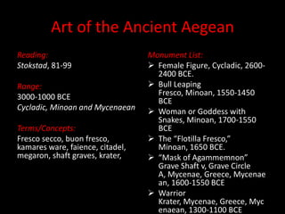 Art of the Ancient Aegean Reading: Stokstad, 81-99 Range: 3000-1000 BCE Cycladic, Minoan and Mycenaean Terms/Concepts: Fresco secco, buon fresco, kamares ware, faience, citadel, megaron, shaft graves, krater,  Monument List: ,[object Object]