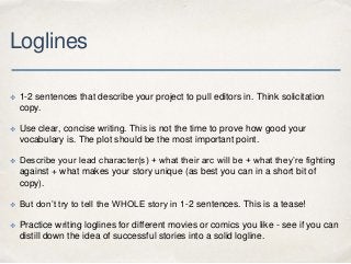 Loglines
✤ 1-2 sentences that describe your project to pull editors in. Think solicitation
copy.
✤ Use clear, concise writ...