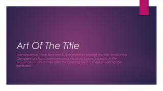 Art Of The Title 
Title sequence - how films and TV programmes present the title, Production 
Company and cast members using visual and sound aspects. A title 
sequence usually comes after the opening credits, these should not be 
confused. 
 