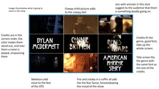 Images foreshadow what is going to
come in the show
Creepy child picture adds
to the creepy feel
Jars with animals in this shot
suggest to the audience that there
is something deadly going on
Credits fit the
genre, good font,
take up the
whole screen.
Title screen fits
the genre with
the same font as
the rest of the
credits.
Fire and a baby in a coffin all add
the the fear factor, foreshadowing
the mood of the show
Skeletons add
more to the feel
of the OTS
Credits are in the
correct order, the
color makes them
stand out, and over
them a noise is
played, empasising
them
 