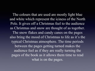 The colours that are used are mostly light blue
and white which represent the iciness of the North
Pole. It gives off a Christmas feel to the audience
as Christmas and snow are thought of as together.
The snow flakes and candy canes on the pages
also bring the mood of Christmas to life as it’s the
typical Christmas atmosphere. The time periods
between the pages getting turned makes the
audience feel as if they are really turning the
pages of the book as it allows them time to read
what is on the pages.
 