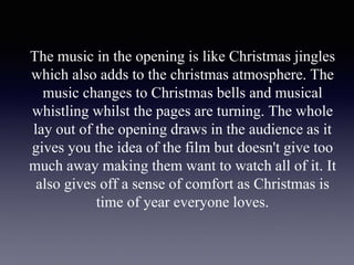 The music in the opening is like Christmas jingles
which also adds to the christmas atmosphere. The
music changes to Christmas bells and musical
whistling whilst the pages are turning. The whole
lay out of the opening draws in the audience as it
gives you the idea of the film but doesn't give too
much away making them want to watch all of it. It
also gives off a sense of comfort as Christmas is
time of year everyone loves.
 