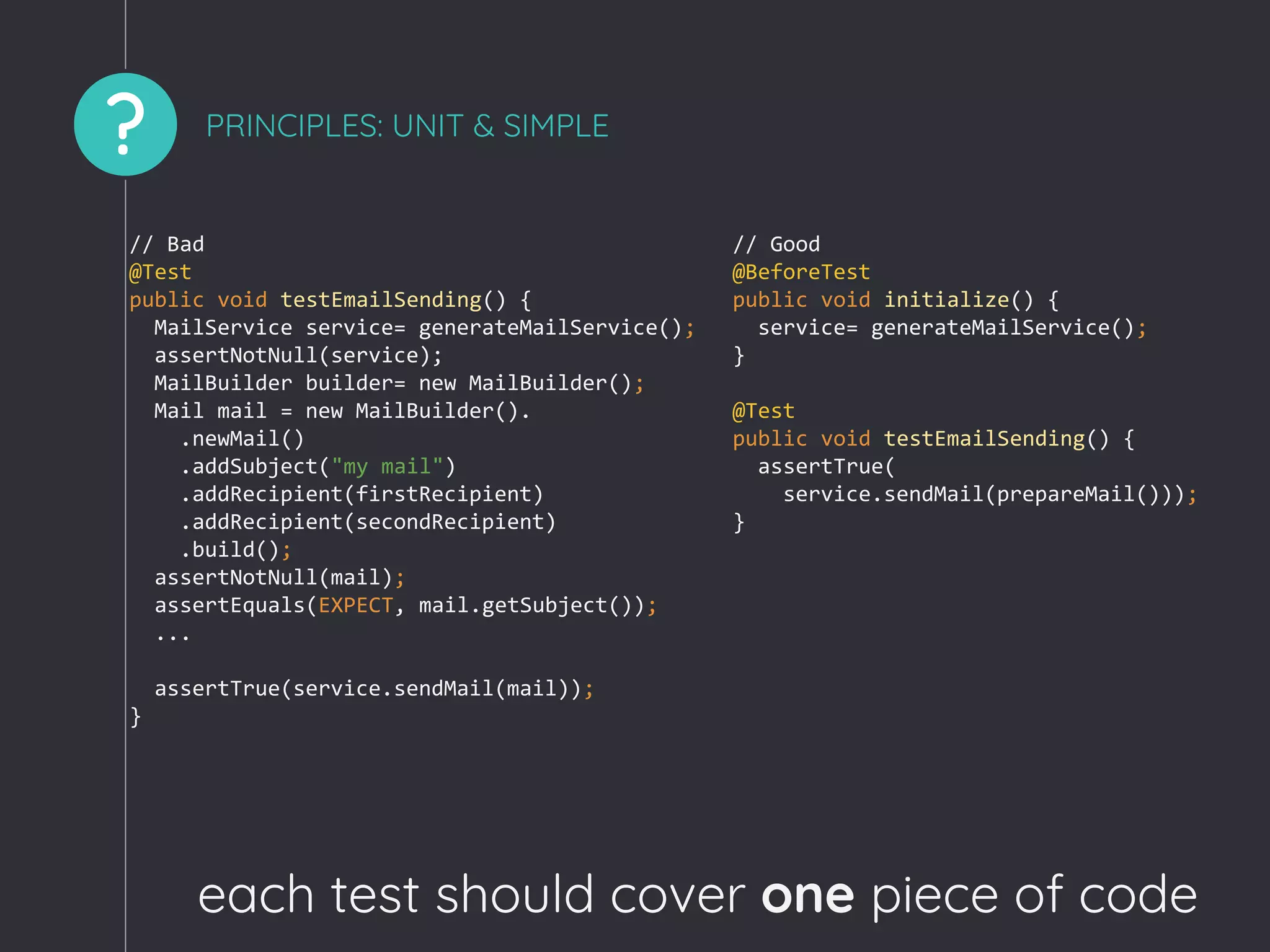 ? PRINCIPLES: UNIT & SIMPLE
// Bad
@Test
public void testEmailSending() {
MailService service= generateMailService();
assertNotNull(service);
MailBuilder builder= new MailBuilder();
Mail mail = new MailBuilder().
.newMail()
.addSubject("my mail")
.addRecipient(firstRecipient)
.addRecipient(secondRecipient)
.build();
assertNotNull(mail);
assertEquals(EXPECT, mail.getSubject());
...
assertTrue(service.sendMail(mail));
}
// Good
@BeforeTest
public void initialize() {
service= generateMailService();
}
@Test
public void testEmailSending() {
assertTrue(
service.sendMail(prepareMail()));
}
each test should cover one piece of code
 