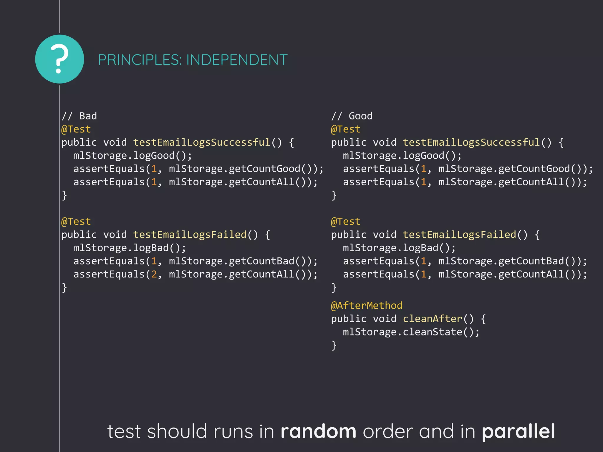 ? PRINCIPLES: INDEPENDENT
test should runs in random order and in parallel
// Bad
@Test
public void testEmailLogsSuccessful() {
mlStorage.logGood();
assertEquals(1, mlStorage.getCountGood());
assertEquals(1, mlStorage.getCountAll());
}
@Test
public void testEmailLogsFailed() {
mlStorage.logBad();
assertEquals(1, mlStorage.getCountBad());
assertEquals(2, mlStorage.getCountAll());
}
// Good
@Test
public void testEmailLogsSuccessful() {
mlStorage.logGood();
assertEquals(1, mlStorage.getCountGood());
assertEquals(1, mlStorage.getCountAll());
}
@Test
public void testEmailLogsFailed() {
mlStorage.logBad();
assertEquals(1, mlStorage.getCountBad());
assertEquals(1, mlStorage.getCountAll());
}
@AfterMethod
public void cleanAfter() {
mlStorage.cleanState();
}
 