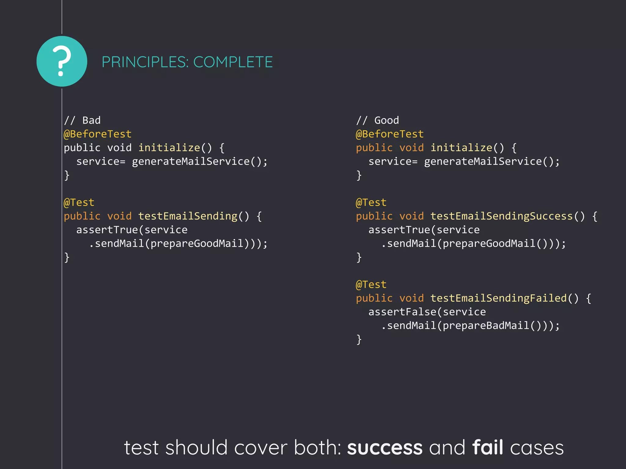 ? PRINCIPLES: COMPLETE
test should cover both: success and fail cases
// Bad
@BeforeTest
public void initialize() {
service= generateMailService();
}
@Test
public void testEmailSending() {
assertTrue(service
.sendMail(prepareGoodMail)));
}
// Good
@BeforeTest
public void initialize() {
service= generateMailService();
}
@Test
public void testEmailSendingSuccess() {
assertTrue(service
.sendMail(prepareGoodMail()));
}
@Test
public void testEmailSendingFailed() {
assertFalse(service
.sendMail(prepareBadMail()));
}
 