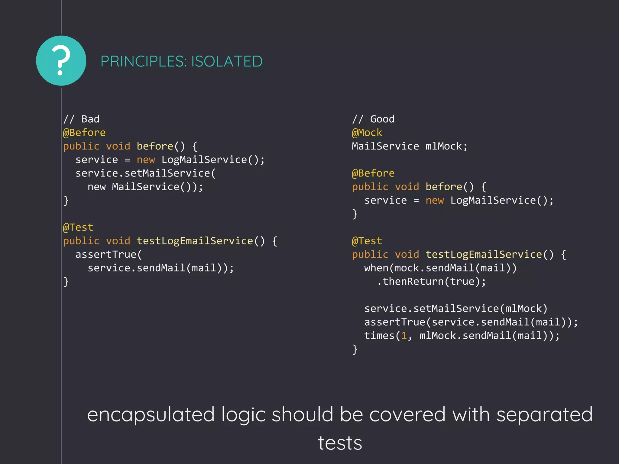 ? PRINCIPLES: ISOLATED
encapsulated logic should be covered with separated
tests
// Bad
@Before
public void before() {
service = new LogMailService();
service.setMailService(
new MailService());
}
@Test
public void testLogEmailService() {
assertTrue(
service.sendMail(mail));
}
// Good
@Mock
MailService mlMock;
@Before
public void before() {
service = new LogMailService();
}
@Test
public void testLogEmailService() {
when(mock.sendMail(mail))
.thenReturn(true);
service.setMailService(mlMock)
assertTrue(service.sendMail(mail));
times(1, mlMock.sendMail(mail));
}
 