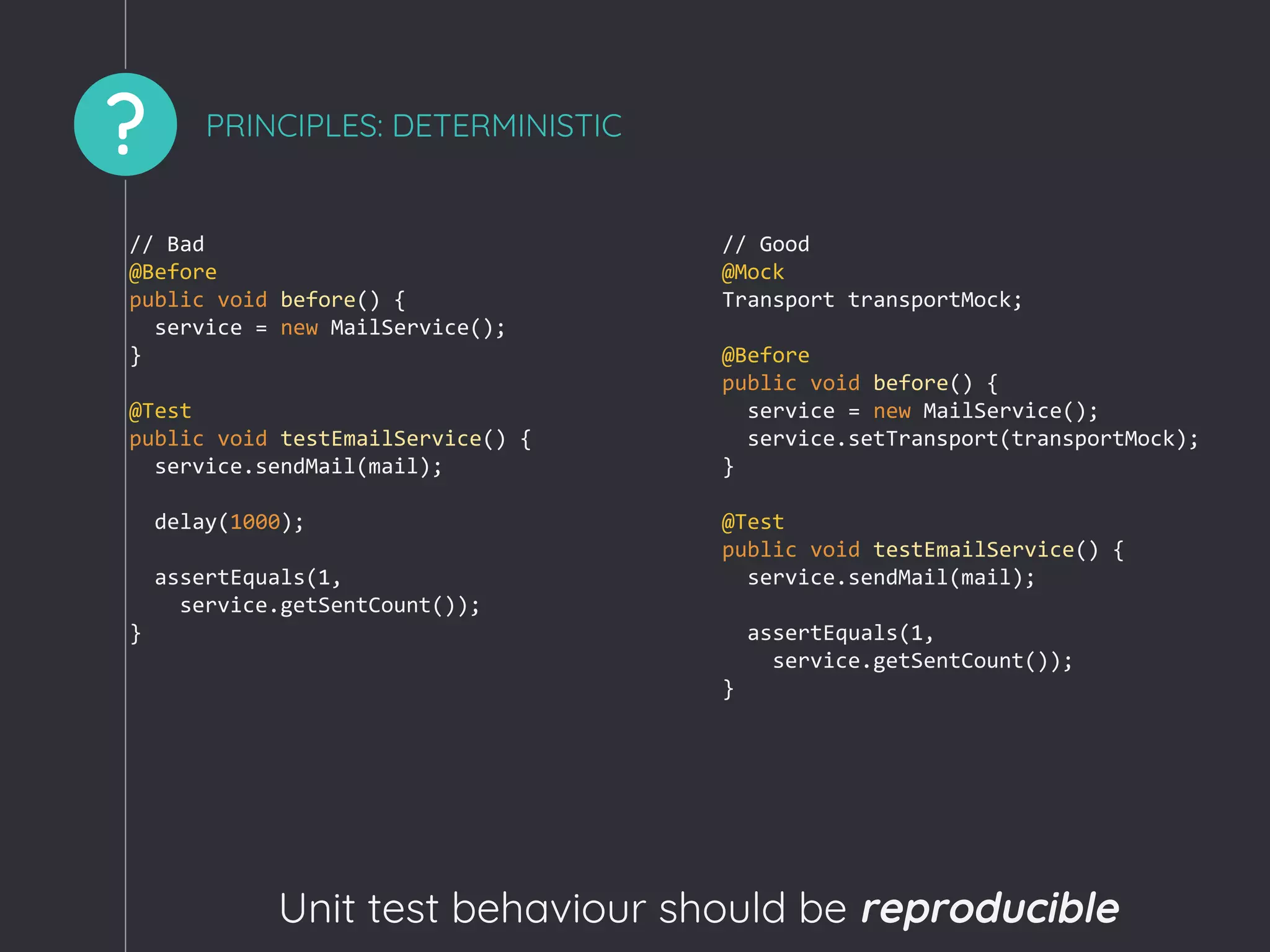? PRINCIPLES: DETERMINISTIC
Unit test behaviour should be reproducible
// Bad
@Before
public void before() {
service = new MailService();
}
@Test
public void testEmailService() {
service.sendMail(mail);
delay(1000);
assertEquals(1,
service.getSentCount());
}
// Good
@Mock
Transport transportMock;
@Before
public void before() {
service = new MailService();
service.setTransport(transportMock);
}
@Test
public void testEmailService() {
service.sendMail(mail);
assertEquals(1,
service.getSentCount());
}
 