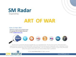 SM Radar
    Inspired by:


                                     ART OF WAR
    Cairo ,11 Sept. 2012
    SM Radar Property I Social Media Radar
    © Copyright 2012 All Rights Reserved.
    E-mail: info@smradar.com




          This document is protected under the copyright laws as an unpublished work. This document contains information that is
     proprietary and confidential to Social Media Radar, which shall not be disclosed outside or duplicated, used, or disclosed in whole
     or in part for any purpose other than to evaluate Social Media Radar . Any use or disclosure in whole or in part of this information
                                 without the express written permission of Social Media Radar is prohibited.

                                              © 2012 Social Media Radar. All rights reserved.

1                                                                                                                www.SMRadar.com
 