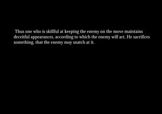 Thus one who is skillful at keeping the enemy on the move maintains
deceitful appearances, according to which the enemy will act. He sacrifices
something, that the enemy may snatch at it.
 