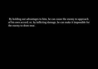 By holding out advantages to him, he can cause the enemy to approach
of his own accord; or, by inflicting damage, he can make it impossible for
the enemy to draw near.
 
