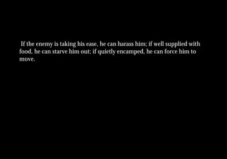 If the enemy is taking his ease, he can harass him; if well supplied with
food, he can starve him out; if quietly encamped, he can force him to
move.
 