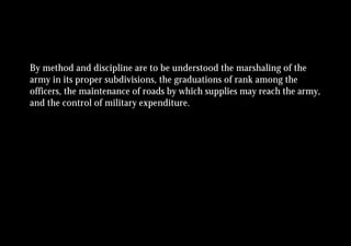 By method and discipline are to be understood the marshaling of the
army in its proper subdivisions, the graduations of rank among the
officers, the maintenance of roads by which supplies may reach the army,
and the control of military expenditure.
 