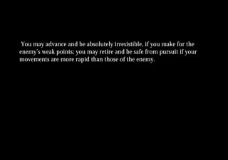 You may advance and be absolutely irresistible, if you make for the
enemy’s weak points; you may retire and be safe from pursuit if your
movements are more rapid than those of the enemy.
 
