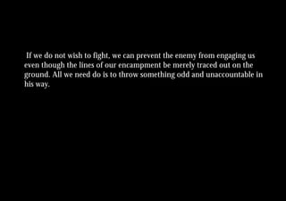 If we do not wish to fight, we can prevent the enemy from engaging us
even though the lines of our encampment be merely traced out on the
ground. All we need do is to throw something odd and unaccountable in
his way.
 