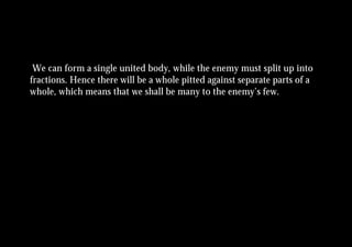 We can form a single united body, while the enemy must split up into
fractions. Hence there will be a whole pitted against separate parts of a
whole, which means that we shall be many to the enemy’s few.
 