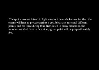 The spot where we intend to fight must not be made known; for then the
enemy will have to prepare against a possible attack at several different
points; and his forces being thus distributed in many directions, the
numbers we shall have to face at any given point will be proportionately
few.
 