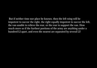 But if neither time nor place be known, then the left wing will be
impotent to succor the right, the right equally impotent to succor the left,
the van unable to relieve the rear, or the rear to support the van. How
much more so if the furthest portions of the army are anything under a
hundred LI apart, and even the nearest are separated by several LI!
 