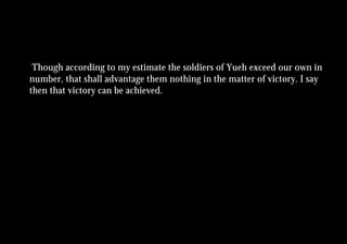 Though according to my estimate the soldiers of Yueh exceed our own in
number, that shall advantage them nothing in the matter of victory. I say
then that victory can be achieved.
 