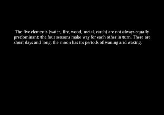 The five elements (water, fire, wood, metal, earth) are not always equally
predominant; the four seasons make way for each other in turn. There are
short days and long; the moon has its periods of waning and waxing.
 