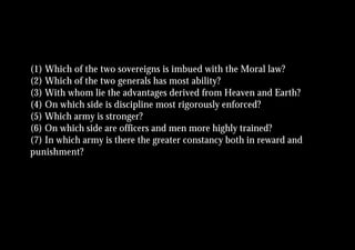 (1) Which of the two sovereigns is imbued with the Moral law?
(2) Which of the two generals has most ability?
(3) With whom lie the advantages derived from Heaven and Earth?
(4) On which side is discipline most rigorously enforced?
(5) Which army is stronger?
(6) On which side are officers and men more highly trained?
(7) In which army is there the greater constancy both in reward and
punishment?
 