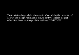Thus, to take a long and circuitous route, after enticing the enemy out of
the way, and though starting after him, to contrive to reach the goal
before him, shows knowledge of the artifice of DEVIATION.
 