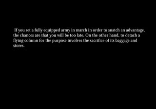 If you set a fully equipped army in march in order to snatch an advantage,
the chances are that you will be too late. On the other hand, to detach a
flying column for the purpose involves the sacrifice of its baggage and
stores.
 