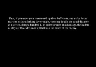 Thus, if you order your men to roll up their buff-coats, and make forced
marches without halting day or night, covering double the usual distance
at a stretch, doing a hundred LI in order to wrest an advantage, the leaders
of all your three divisions will fall into the hands of the enemy.
 