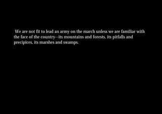 We are not fit to lead an army on the march unless we are familiar with
the face of the country--its mountains and forests, its pitfalls and
precipices, its marshes and swamps.
 