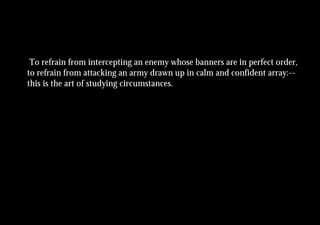 To refrain from intercepting an enemy whose banners are in perfect order,
to refrain from attacking an army drawn up in calm and confident array:--
this is the art of studying circumstances.
 