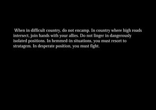 When in difficult country, do not encamp. In country where high roads
intersect, join hands with your allies. Do not linger in dangerously
isolated positions. In hemmed-in situations, you must resort to
stratagem. In desperate position, you must fight.
 
