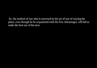So, the student of war who is unversed in the art of war of varying his
plans, even though he be acquainted with the Five Advantages, will fail to
make the best use of his men.
 