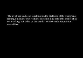 The art of war teaches us to rely not on the likelihood of the enemy’s not
coming, but on our own readiness to receive him; not on the chance of his
not attacking, but rather on the fact that we have made our position
unassailable.
 