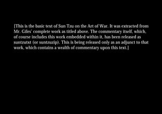 [This is the basic text of Sun Tzu on the Art of War. It was extracted from
Mr. Giles’ complete work as titled above. The commentary itself, which,
of course includes this work embedded within it, has been released as
suntzutxt (or suntzuzip). This is being released only as an adjunct to that
work, which contains a wealth of commentary upon this text.]
 
