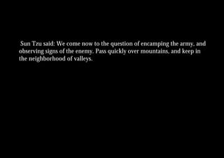 Sun Tzu said: We come now to the question of encamping the army, and
observing signs of the enemy. Pass quickly over mountains, and keep in
the neighborhood of valleys.
 