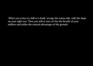 When you come to a hill or a bank, occupy the sunny side, with the slope
on your right rear. Thus you will at once act for the benefit of your
soldiers and utilize the natural advantages of the ground.
 