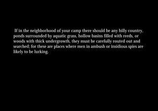 If in the neighborhood of your camp there should be any hilly country,
ponds surrounded by aquatic grass, hollow basins filled with reeds, or
woods with thick undergrowth, they must be carefully routed out and
searched; for these are places where men in ambush or insidious spies are
likely to be lurking.
 