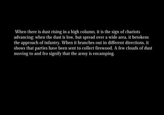 When there is dust rising in a high column, it is the sign of chariots
advancing; when the dust is low, but spread over a wide area, it betokens
the approach of infantry. When it branches out in different directions, it
shows that parties have been sent to collect firewood. A few clouds of dust
moving to and fro signify that the army is encamping.
 