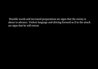 Humble words and increased preparations are signs that the enemy is
about to advance. Violent language and driving forward as if to the attack
are signs that he will retreat.
 