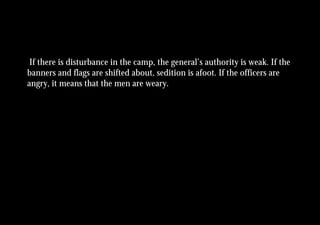 If there is disturbance in the camp, the general’s authority is weak. If the
banners and flags are shifted about, sedition is afoot. If the officers are
angry, it means that the men are weary.
 