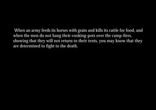 When an army feeds its horses with grain and kills its cattle for food, and
when the men do not hang their cooking-pots over the camp-fires,
showing that they will not return to their tents, you may know that they
are determined to fight to the death.
 
