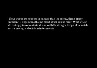 If our troops are no more in number than the enemy, that is amply
sufficient; it only means that no direct attack can be made. What we can
do is simply to concentrate all our available strength, keep a close watch
on the enemy, and obtain reinforcements.
 