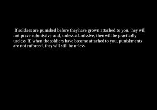 If soldiers are punished before they have grown attached to you, they will
not prove submissive; and, unless submissive, then will be practically
useless. If, when the soldiers have become attached to you, punishments
are not enforced, they will still be unless.
 