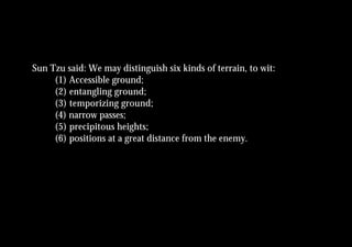 Sun Tzu said: We may distinguish six kinds of terrain, to wit:
     (1) Accessible ground;
     (2) entangling ground;
     (3) temporizing ground;
     (4) narrow passes;
     (5) precipitous heights;
     (6) positions at a great distance from the enemy.
 
