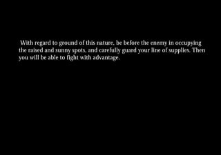 With regard to ground of this nature, be before the enemy in occupying
the raised and sunny spots, and carefully guard your line of supplies. Then
you will be able to fight with advantage.
 